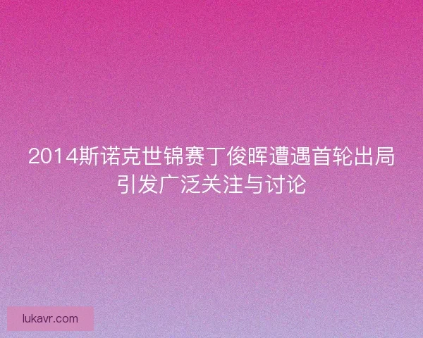 2014斯诺克世锦赛丁俊晖遭遇首轮出局引发广泛关注与讨论