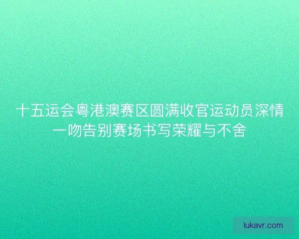 十五运会粤港澳赛区圆满收官运动员深情一吻告别赛场书写荣耀与不舍