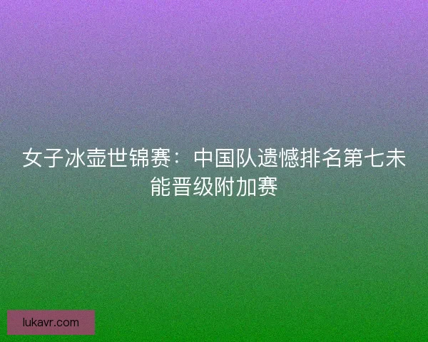 女子冰壶世锦赛：中国队遗憾排名第七未能晋级附加赛